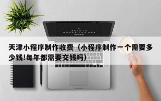 曲靖天津小程序制作收费（小程序制作一个需要多少钱!每年都需要交钱吗）